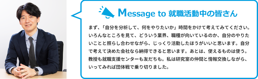 Message to 就職活動中の皆さん　まず、「自分を分析して、何をやりたいか」時間をかけて考えてみてください。いろんなところを見て、どういう業界、職種が向いているのか、自分のやりたいことと照らし合わせながら、じっくり活動したほうがいいと思います。自分で考えて決めた会社なら納得できると思います。あとは、使えるものは使う。教授も就職支援センターも友だちも。私は研究室の仲間と情報交換しながら、いってみれば団体戦で乗り切りました。