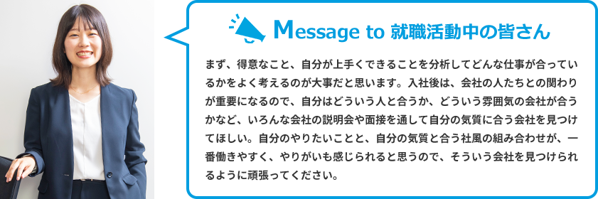 Message to 就職活動中の皆さん　まず、得意なこと、自分が上手くできることを分析してどんな仕事が合っているかをよく考えるのが大事だと思います。入社後は、会社の人たちとの関わりが重要になるので、自分はどういう人と合うか、どういう雰囲気の会社が合うかなど、いろんな会社の説明会や面接を通して自分の気質に合う会社を見つけてほしい。自分のやりたいことと、自分の気質と合う社風の組み合わせが、一番働きやすく、やりがいも感じられると思うので、そういう会社を見つけられるように頑張ってください。