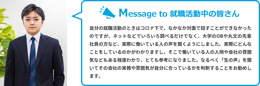 Message to 就職活動中の皆さん　自分の就職活動のときはコロナ下で、なかなか対面で話すことができなかったのですが、ネットなどでいろいろ調べるだけでなく、大学のOBや丸文の先輩社員の方など、実際に働いている人の声を聞くようにしました。実際にどんなことをしているのかがわかりますし、そこで働いている人の人柄や会社の雰囲気などもある程度わかり、とても参考になりました。なるべく「生の声」を聞いてその会社の実務や雰囲気が自分に合っているかを判断することをお勧めします。